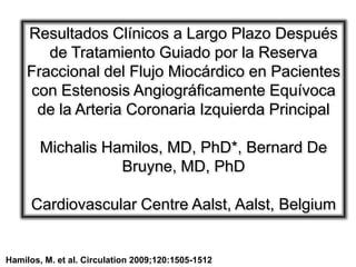 Resultados Clínicos a Largo Plazo Después
        de Tratamiento Guiado por la Reserva
     Fraccional del Flujo Miocárdico en Pacientes
     con Estenosis Angiográficamente Equívoca
      de la Arteria Coronaria Izquierda Principal

        Michalis Hamilos, MD, PhD*, Bernard De
                   Bruyne, MD, PhD

      Cardiovascular Centre Aalst, Aalst, Belgium


Hamilos, M. et al. Circulation 2009;120:1505-1512
 