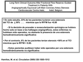Long-Term Clinical Outcome After Fractional Flow Reserve–Guided
                            Treatment in Patients With
          Angiographically Equivocal Left Main Coronary Artery Stenosis
                Cardiovascular Centre Aalst,      Aalst, Belgium



  En este estudio, 23% de los pacientes tuvieron una estenosis
 del TCI de < 50% . . . mientras que la RFFM fue <0.80

     - Si la decisión de proceder a revascularización quirúrgica se hubiera
 hecho solo en base a los hallazgos angiográficos, estos enfermos no
 hubiésen sido operados, no obstante la presencia de una estenosis
 hemodinámicamente significativa

  Por el contrario, 6% de los pacientes tenían stenosis >50% en el TCI
 mientras que la RFFM < 0.80.

    - Estos pacientes pudiésen haber sido operados por una estenosis
 hemodinámicamente no significativa



Hamilos, M. et al. Circulation 2009;120:1505-1512
 