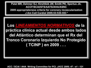 Patel MR, Dehmer GJ, Hirshfeld JW, Smith PK, Spertus JA.
               ACCF/SCAI/STS/AATS/AHA/ASNC
  2009 appropriateness criteria for coronary revascularization
              J Am Coll Cardiol 2009;53:530-553 *




 Los LINEAMIENTOS NORMATIVOS de la
práctica clínica actual desde ambos lados
  del Atlántico determinan que el Rx del
Tronco Coronario Izquierdo No Protegido
           ( TCINP ) en 2009 . . .




ACC / SCAI / AHA Writing Committee for PCI, JACC 2006; 47 : e1 - 121
 