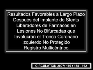 Resultados Favorables a Largo Plazo
  Después del Implante de Stents
   Liberadores de Fármacos en
    Lesiones No Bifurcadas que
  Involucran el Tronco Coronario
       Izquierdo No Protegido
        Registro Multicéntrico


            CIRCULATION 2007; 116 : 158 - 162
 