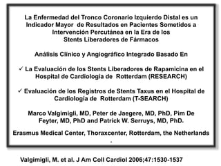 La Enfermedad del Tronco Coronario Izquierdo Distal es un
   Indicador Mayor de Resultados en Pacientes Sometidos a
            Intervención Percutánea en la Era de los
                Stents Liberadores de Fármacos

       Análisis Clínico y Angiográfico Integrado Basado En

  La Evaluación de los Stents Liberadores de Rapamicina en el
      Hospital de Cardiología de Rotterdam (RESEARCH)

  Evaluación de los Registros de Stents Taxus en el Hospital de
            Cardiología de Rotterdam (T-SEARCH)

    Marco Valgimigli, MD, Peter de Jaegere, MD, PhD, Pim De
       Feyter, MD, PhD and Patrick W. Serruys, MD, PhD*
Erasmus Medical Center, Thoraxcenter, Rotterdam, the Netherlands
                               .


  Valgimigli, M. et al. J Am Coll Cardiol 2006;47:1530-1537
 