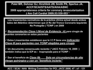 Patel MR, Dehmer GJ, Hirshfeld JW, Smith PK, Spertus JA.
                 ACCF/SCAI/STS/AATS/AHA/ASNC
    2009 appropriateness criteria for coronary revascularization
                J Am Coll Cardiol 2009;53:530-553 *

  Los lineamientos normativos de la práctica clínica actual desde ambos
 lados del Atlántico determinan que el Rx del Tronco Coronario Izquierdo
                      No Protegido ( TCINP ) en 2009

 Recomendación Clase I (Nivel de Evidencia : A) para cirugía de
puentes coronarios en estos pacientes

 Estos Lineamientos establecen que la I C P tiene una indicación
Clase III para pacientes con TCINP elegibles para cirugía

 Un documento consensuado reciente ( *JACC Febrero 10, 2009 )
también indica que la ICP es - Inapropiada para el TCINP -

 Dan el beneficio de Clase IIb . . . Solo en circunstancias de alto
riesgo quirúrgico y con un “beneficio incierto”


  ACC / SCAI / AHA Writing Committee for PCI, JACC 2006; 47 : e1 - 121
 