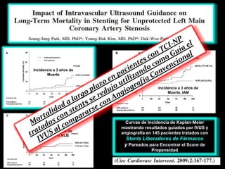 Incidencia a 3 años de
       Muerte


                                          Incidencia a 3 años de
                                               Muerte, IAM




                           Curvas de Incidencia de Kaplan-Meier
                         mostrando resultados guiados por IVUS y
Incidencia a 3 años de
                         angiografía en 145 pacientes tratados con
  Muerte, IAM o RLB
                           Stents Liberadores de Fármacos
                          y Pareados para Encontrar el Score de
                                       Propensidad
 