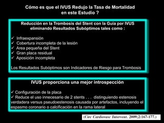 Cómo es que el IVUS Redujo la Tasa de Mortalidad
                        en este Estudio ?

      Reducción en la Trombosis del Stent con la Guía por IVUS
          eliminando Resultados Subóptimos tales como :

   Infraexpansión
   Cobertura incompleta de la lesión
   Area pequeña del Stent
   Gran placa residual
   Aposición incompleta

Los Resultados Subóptimos son Indicadores de Riesgo para Trombosis


           IVUS proporciona una mejor introspección

 Configuración de la placa
 Reduce el uso innecesario de 2 stents . . . distinguiendo estenosis
verdadera versus pseudoestenosis causada por artefactos, incluyendo el
espasmo coronario o calcificación en la rama lateral
 