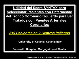 Utilidad del Score SYNTAX para
Seleccionar Pacientes con Enfermedad
del Tronco Coronario Izquierdo para Ser
    Tratados con Puentes Arteriales
                Coronarios

 819 Pacientes en 2 Centros Italianos

       University of Catania, Catania,Italy

   Ferrarotto Hospital, Morgagni Heart Center


              Capodanno, D. et al. J Am Coll Cardiol Intv 2009;2:731-738
 