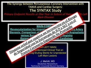 The Synergy between Percutaneous Coronary Intervention with
                  TAXUS and Cardiac Surgery:
                     The SYNTAX Study
Primary Endpoint Results at One Year in Subset of Patients With Left
                           Main Disease


                          MAIN-COMPARE
    Revascularization for Unprotected Left Main Coronary Artery
    Stenosis: Comparison of Percutaneous Coronary Angioplasty
             versus Surgical Revascularization Registry
            Korean Society of Interventional Cardiology
 