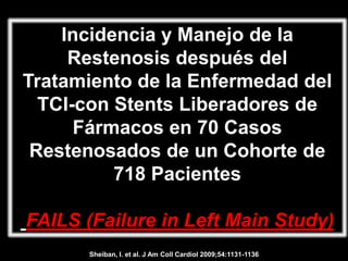 Incidencia y Manejo de la
     Restenosis después del
Tratamiento de la Enfermedad del
  TCI-con Stents Liberadores de
      Fármacos en 70 Casos
 Restenosados de un Cohorte de
          718 Pacientes

FAILS (Failure in Left Main Study)
      Sheiban, I. et al. J Am Coll Cardiol 2009;54:1131-1136
 
