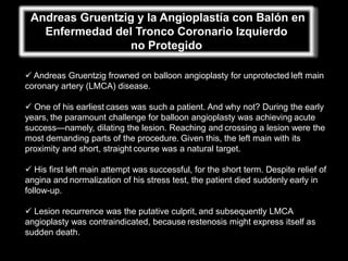 Andreas Gruentzig y la Angioplastía con Balón en
   Enfermedad del Tronco Coronario Izquierdo
                 no Protegido

 Andreas Gruentzig frowned on balloon angioplasty for unprotected left main
coronary artery (LMCA) disease.

 One of his earliest cases was such a patient. And why not? During the early
years, the paramount challenge for balloon angioplasty was achieving acute
success—namely, dilating the lesion. Reaching and crossing a lesion were the
most demanding parts of the procedure. Given this, the left main with its
proximity and short, straight course was a natural target.

 His first left main attempt was successful, for the short term. Despite relief of
angina and normalization of his stress test, the patient died suddenly early in
follow-up.

 Lesion recurrence was the putative culprit, and subsequently LMCA
angioplasty was contraindicated, because restenosis might express itself as
sudden death.
 
