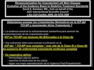 Revascularization for Unprotected Left Main Disease
    Evolution of the Evidence Basis to Redefine Treatment Standards
                   David E. Kandzari, MD y Cols on behalf of the
                      ACC Interventional Scientific Council
                      J Am Coll Cardiol, 2009; 54:1576-1588


   Deberíamos avanzar los Lineamientos Normativos en la ICP del
            TCI-NP y recomendar dicha Tratamiento ?

 La evidencia actual es lo suficientemente substantiva para avanzar las
recomendaciones de los Lineamientos para
- ICP en TCI-NP con lesiones No Bifurcadas a la Clase IIa

 Hay suficientes datos para avanzar la indicación en la
- ICP del “ TCI-NP mas complejo ” mas allá de la Clase III a Clase IIb
en ausencia de enfermedad coexistente multivaso compleja

 Es imperativo definir
   - farmacología adjunta óptima
   - examinar la efectividad de los costos
   - lograr una mejor estandarización de la Vigilancia Post-Procedimiento
 