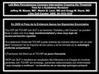 Left Main Percutaneous Coronary Intervention Crossing the Threshold
                      Time for a Guidelines Revision!
    Jeffrey W. Moses, MD*, Martin B. Leon, MD and Gregg W. Stone, MD
                   J Am Coll Cardiol, 2009; 54:1512-1514



      En 2009 el Peso de la Evidencia Apoya los Siguientes Enunciados

1)La ICP del TCI-NP con SLF´s en lesiones ―Ostiales y del Cuerpo‖ se pueden
llevar a cabo con muy baja morbimortalidad y tasa muy baja de
revascularización repetida

1)La estenosis Distal del TCI-NP puede tratarse de manera efectiva con un solo
stent "crossover" en la mayoría de los casos y se ha tornado en la estrategia
preferida actualmente

1)Trombosis del Stent en el TCI-NP es poco frecuente

1)ICP con SLF´s resultará en resultados No-Inferiores a la Cirugía en muchos
pacientes con TCI-NP, sin embargo, pacientes seleccionados con enfermedad
“ muy compleja o multivaso “ se benefician de un abordaje quirúrgico primario
 