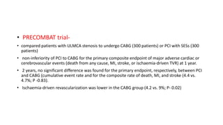 • PRECOMBAT trial-
• compared patients with ULMCA stenosis to undergo CABG (300 patients) or PCI with SESs (300
patients)
• non-inferiority of PCI to CABG for the primary composite endpoint of major adverse cardiac or
cerebrovascular events (death from any cause, MI, stroke, or ischaemia-driven TVR) at 1 year.
• 2 years, no significant difference was found for the primary endpoint, respectively, between PCI
and CABG (cumulative event rate and for the composite rate of death, MI, and stroke (4.4 vs.
4.7%; P -0.83).
• Ischaemia-driven revascularization was lower in the CABG group (4.2 vs. 9%; P- 0.02)
 