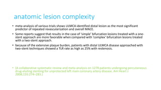 anatomic lesion complexity
• meta-analysis of various trials shows ULMCA identified distal lesion as the most significant
predictor of repeated revascularization and overall MACE.
• Some reports suggest that results in the case of ‘simple’ bifurcation lesions treated with a one-
stent approach are more favorable when compared with ‘complex’ bifurcation lesions treated
with a two-stent approach.
• because of the extensive plaque burden, patients with distal ULMCA disease approached with
two-stent techniques showed a TLR rate as high as 25% with restenosis.
• (A collaborative systematic review and meta-analysis on 1278 patients undergoing percutaneous
drug-eluting stenting for unprotected left main coronary artery disease. Am Heart J
2008;155:274–283.)
 