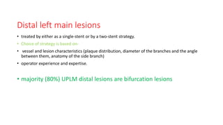 Distal left main lesions
• treated by either as a single-stent or by a two-stent strategy.
• Choice of strategy is based on-
• vessel and lesion characteristics (plaque distribution, diameter of the branches and the angle
between them, anatomy of the side branch)
• operator experience and expertise.
• majority (80%) UPLM distal lesions are bifurcation lesions
 