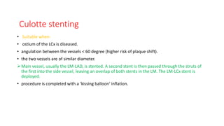 Culotte stenting
• Suitable when-
• ostium of the LCx is diseased.
• angulation between the vessels < 60 degree (higher risk of plaque shift).
• the two vessels are of similar diameter.
Main vessel, usually the LM-LAD, is stented. A second stent is then passed through the struts of
the first into the side vessel, leaving an overlap of both stents in the LM. The LM-LCx stent is
deployed.
• procedure is completed with a ‘kissing balloon’ inflation.
 