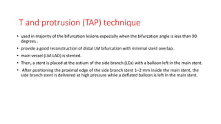 T and protrusion (TAP) technique
• used in majority of the bifurcation lesions especially when the bifurcation angle is less than 90
degrees .
• provide a good reconstruction of distal LM bifurcation with minimal stent overlap.
• main vessel (LM-LAD) is stented.
• Then, a stent is placed at the ostium of the side branch (LCx) with a balloon left in the main stent.
• After positioning the proximal edge of the side branch stent 1–2 mm inside the main stent, the
side branch stent is delivered at high pressure while a deflated balloon is left in the main stent.
 