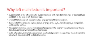 Why left main lesion is important?
• supplying 75% of the left ventricular (LV) cardiac mass with right dominant type or balanced type
and 100% in the case of left dominant type.
• severe LMCA disease will reduce ﬂow to a large portion of the myocardium.
• divided into three anatomic regions-ostium or origin of the LMCA from the aorta, a mid-portion,
and the distal portion.
• Atherosclerotic lesions tend to form at speciﬁc regions of the coronary vasculature where ﬂow is
disturbed, particularly in area of low shear stress.
• LMCA bifurcation, intimal atherosclerosis is accelerated primarily in area of low shear stress in the
lateral wall close to the LAD and LCx bifurcation
 