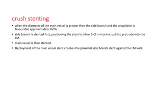 crush stenting
• when the diameter of the main vessel is greater than the side branch and the angulation is
favourable approximately ≤60%
• side branch is stented first, positioning the stent to allow 1–2 mm (minicrush) to protrude into the
LM.
• main vessel is then stented.
• Deployment of the main vessel stent crushes the proximal side branch stent against the LM wall.
 