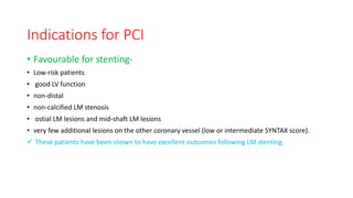 Indications for PCI
• Favourable for stenting-
• Low-risk patients
• good LV function
• non-distal
• non-calcified LM stenosis
• ostial LM lesions and mid-shaft LM lesions
• very few additional lesions on the other coronary vessel (low or intermediate SYNTAX score).
 These patients have been shown to have excellent outcomes following LM stenting.
 
