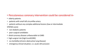 • Percutaneous coronary intervention could be considered in-
• elderly patients
• patients with small left circumflex artery
• patients without any complex additional lesions (low or intermediate
SYNTAX score)
• non-diabetic patients
• poor surgical candidates
• distal coronary disease unfavourable to CABG
• high surgical risk (high EuroSCORE)
• co-morbidity (chronic obstructive lung disease)
• emergency clinical situation, i.e. acute LM occlusion
 