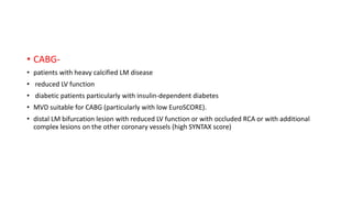 • CABG-
• patients with heavy calcified LM disease
• reduced LV function
• diabetic patients particularly with insulin-dependent diabetes
• MVD suitable for CABG (particularly with low EuroSCORE).
• distal LM bifurcation lesion with reduced LV function or with occluded RCA or with additional
complex lesions on the other coronary vessels (high SYNTAX score)
 