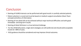 Conclusion
• Stenting of ULMCA stenosis can be performed with good results in carefully selected patients.
• Patient selection is crucial and must be based on medical–surgical consultation (Heart Team
concept) and ethics of information.
• Stenting of non-distal LM can be achieved without major technical difficulties and with good
immediate- and long-term results
• Stenting of distal LM lesion is a true technical challenge.
• For the UPLM bifurcation, single stent strategies are still preferred and should yield acceptable
results for >80% of cases.
• IVUS guidance should be considered and may improve clinical outcomes.
 