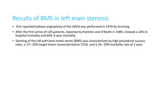 Results of BMS in left main stenosis
• first reported balloon angioplasty of the LMCA was performed in 1979 by Gruntzig.
• After the first series of 129 patients, reported by Hartzler and O’Keefe in 1989, showed a 10% in-
hospital mortality and 64% 3-year mortality.
• Stenting of the LM with bare-metal stents (BMS) was characterized by high procedural success
rates, a 17– 20% target lesion revascularization (TLR), and a 10– 20% mortality rate at 1 year.
 