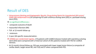 Result of DES
• Intracoronary Stenting and Angiographic Results: Drug-eluting Stents for Unprotected LM Lesions’
(ISAR-LM) randomized trial,59 comparing PCI with sirolimus-eluting stent (SES) vs. paclitaxel-eluting
stent (PES).
 no significant differences -
• composite outcome of death
• myocardial infarction (MI)
• TLR at 12-month follow-up
• restenosis
• 2-year LM-specific revascularization.
 LEMAX non-randomized registry, 173 patients with ULMCA disease treated with everolimus-eluting
stent (EES) were compared with a historical cohort of 291 patients treated with PES for ULMCA
stenosis.
• At 12-month clinical follow-up, EES was associated with lower target lesion failure (a composite of
cardiac death, target vessel MI, and TLR) and ST when compared with PES.
 