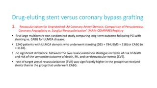 Drug-eluting stent versus coronary bypass grafting
1. Revascularization for Unprotected LM Coronary Artery Stenosis: Comparison of Percutaneous
Coronary Angioplasty vs. Surgical Revascularization’ (MAIN-COMPARE) Registry-
• first large multicentre non-randomized study comparing long-term outcome following PCI with
stenting vs. CABG for ULMCA disease.
• 2240 patients with ULMCA stenosis who underwent stenting (DES = 784; BMS = 318) or CABG (n
= 1138).
• no significant difference between the two revascularization strategies in terms of risk of death
and risk of the composite outcome of death, MI, and cerebrovascular events (CVE).
• rate of target vessel revascularization (TVR) was significantly higher in the group that received
stents than in the group that underwent CABG.
 