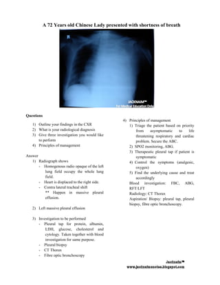 A 72 Years old Chinese Lady presented with shortness of breath




Questions
                                                 4) Principles of management
   1) Outline your findings in the CXR              1) Triage the patient based on priority
   2) What is your radiological diagnosis               from      asymptomatic     to   life
   3) Give three investigation you would like           threatening respiratory and cardiac
      to perform                                        problem. Secure the ABC.
   4) Principles of management                      2) SPO2 monitoring, ABG.
                                                    3) Therapeutic pleural tap if patient is
Answer                                                  symptomatic
   1) Radiograph shows                              4) Control the symptoms (analgesic,
       - Homogenous radio opaque of the left            oxygen)
         lung field occupy the whole lung           5) Find the underlying cause and treat
         field.                                         accordingly
       - Heart is displaced to the right side.      Blood investigation: FBC, ABG,
       - Contra lateral tracheal shift              RFT/LFT
         ** Happen in massive pleural               Radiology: CT Thorax
         effusion.                                  Aspiration/ Biopsy: pleural tap, pleural
                                                    biopsy, fibre optic bronchoscopy.
   2) Left massive pleural effusion

   3) Investigation to be performed
      - Pleural tap for protein, albumin,
          LDH, glucose, cholesterol and
          cytology. Taken together with blood
          investigation for same purpose.
      - Pleural biopsy
      - CT Thorax
      - Fibre optic bronchoscopy
 