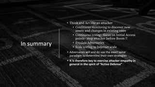 In summary
• Think and Act like an attacker
• Continuous monitoring to discover new
assets and changes in existing ones
• Continuous testing - focus on Initial Access
points - stop attacker before Boom !!
• Emulate Adversaries
• Scale testing to Internet scale
• Adversaries will and do use the exact same
paradigm to determine their own strategies
• It is therefore key to exercise attacker empathy in
general in the spirit of “Active Defense”
 