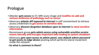 Prologue
• Attacker gets access to CT, MRI scans image and modifies to add and
remove evidences of pathology such as cancer
• Adversary attacks API exposed to internet in UAT environment to retrieve
access credentials to get access to sensitive data
• Adversary discover forgotten database open to internet to steal sensitive
information
• Ransomware group gets admin access using vulnerable sensitive service,
moves laterally and encrypts important data leading to system shutdown
• Adversary gets open access to admin panel, uses default admin password
to get access to edge device pivoting which performs lateral movement
inside the network
• So what is common in them?
 