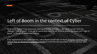 Left of Boom in the context of Cyber
At its core, “boom” is an unwanted, bad event for the defender — the initial contact from the
offender. “Left of boom” is the set of events that occur in the timeline before the boom and “right of
boom” is the set of events that follows.
If we applied this to the cyber domain, Left of Boom would refer to those proactive initiatives and
actions that are designed to prevent/preempt (or minimize risk associated with) an adverse cyber
event
 