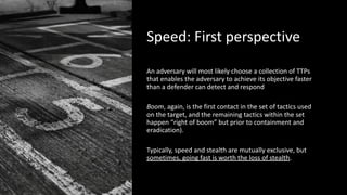 Speed: First perspective
An adversary will most likely choose a collection of TTPs
that enables the adversary to achieve its objective faster
than a defender can detect and respond
Boom, again, is the first contact in the set of tactics used
on the target, and the remaining tactics within the set
happen “right of boom” but prior to containment and
eradication).
Typically, speed and stealth are mutually exclusive, but
sometimes, going fast is worth the loss of stealth.
 