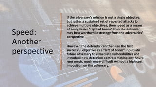 Speed:
Another
perspective
If the adversary’s mission is not a single objective,
but rather a sustained set of repeated attacks to
achieve multiple objectives, then speed as a means
of being faster “right of boom” than the defender
may be a worthwhile strategy from the adversaries’
perspective
However, the defender can then use the first
successful objective as a “left of boom” input into
future adversary to remediate vulnerabilities and
introduce new detection controls making any future
runs much, much more difficult without a high-cost
imposition on the adversary.
 