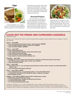 Eggs
A general guideline is to use eggs
within 3–5 weeks after purchasing them
for best quality. Gain extra storage time
by boiling the eggs. Hard-cooked eggs,
will keep in their shell for 7 days in a
clean covered container in the fridge.
They make a quick high quality protein
source for a meal such as in main dish
salads and sandwiches.
Assorted Produce
Toss assorted bits and pieces of
produce lingering in the refrigerator
and on your kitchen counter into a
salad. Add the last of that bag of soon-
to-be-limp lettuce; wedges cut from an
almost overly ripe tomato and strips
from that remaining half a pepper. Do
something “grate” and grate in some
cabbage and carrots; while you’re at it,
add some grated cheese. Mix in some
leftover chicken chunks or add a can of
tuna, and you’ll have a bountiful main
dish salad!
This is a peer reviewed publication
Copyright ©2016
Make your own casserole from what’s on-hand using these basic ingredients. Select food(s) from each category or use your
own favorites.
Starch — select ONE:
• 2 cups uncooked pasta (macaroni, penne, spiral, bow tie), COOKED
• 1 cup uncooked long-grain white or brown rice, COOKED
• 4 cups uncooked noodles, COOKED
Protein — select ONE:
• 2 cups cooked ground beef
• 2 cups cooked and diced chicken, turkey, ham, beef or pork
• 2 cups chopped hard-cooked egg
• 2 cans (6–8 ounce) fish or seafood, flaked
• 2 cups cooked or canned dry beans (kidney, etc.)
Vegetable — select ONE:
• 1 package (10 ounce) thawed and drained frozen spinach, broccoli, green beans, green peas
• 1 can (16 ounce) green beans, peas, carrots, corn, drained
• 2 cups sliced fresh zucchini
Sauce — select ONE:
• 2 cups white sauce or 1 can sauce-type soup (mushroom, celery, cheese, tomato, etc.) mixed with milk to
make 2 cups
• 1 can (16 ounce) diced tomatoes with juice
Flavor — select ONE or MORE:
• 1/2 cup chopped celery, 1/4 cup chopped onion, 1/4 cup sliced black olives
• 1–2 teaspoons mixed dried leaf herbs (basil, thyme, marjoram, tarragon)
• Salt and pepper to taste
Topping — select ONE or MORE (if desired after heating, place on top):
• 2 tablespoons grated Parmesan cheese
• 1/4 cup shredded Swiss, Cheddar or Monterey Jack cheese
• 1/4 cup buttered bread crumbs
• 1/4–1/2 cup canned fried onion rings
Combine in a buttered 2 to 2-1/2 quart casserole dish. Cover and bake at 350°F for about 50 minutes to 1 hour or
microwave using 50% power for about 15–30 minutes, rotating or stirring as necessary. Heat until steaming hot (165°F)
throughout. Return casserole with topping(s), uncovered, to oven for about 10 minutes or to microwave for about 2 minutes.
CLEAN OUT THE FRIDGE AND CUPBOARDS CASSEROLE
(Makes 6 servings)
 