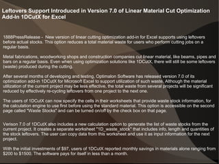Leftovers Support Introduced in Version 7.0 of Linear Material Cut Optimization
Add-In 1DCutX for Excel
1888PressRelease - New version of linear cutting optimization add-in for Excel supports using leftovers
before actual stocks. This option reduces a total material waste for users who perform cutting jobs on a
regular basis.
Metal fabrications, woodworking shops and construction companies cut linear material, like beams, pipes and
bars on a regular basis. Even when using optimization solutions like 1DCutX, there will still be some leftovers
(waste) produced during the cutting.
After several months of developing and testing, Optimalon Software has released version 7.0 of its
optimization add-in 1DCutX for Microsoft Excel to support utilization of such waste. Although the material
utilization of the current project may be less effective, the total waste from several projects will be significant
reduced by effectively re-cycling leftovers from one project to the next one.
The users of 1DCutX can now specify the cells in their worksheets that provide waste stock information, for
the calculation engine to use first before using the standard material. This option is accessible on the second
page called "Waste Stocks" and can be turned on/off by the check box on that page.
Verison 7.0 of 1DCutX also includes a new calculation option to generate the list of waste stocks from the
current project. It creates a separate worksheet "1D_waste_stock" that includes info, length and quantities of
the stock leftovers. The user can copy data from this worksheet and use it as input information for the next
project.
With the initial investments of $97, users of 1DCutX reported monthly savings in materials alone ranging from
$200 to $1500. The software pays for itself in less than a month.
 