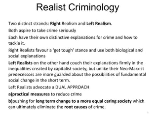 Realist Criminology
Two distinct strands: Right Realism and Left Realism.
Both aspire to take crime seriously
Each have their own distinctive explanations for crime and how to
tackle it.
Right Realists favour a ‘get tough’ stance and use both biological and
social explanations
Left Realists on the other hand couch their explanations firmly in the
inequalities created by capitalist society, but unlike their Neo-Marxist
predecessors are more guarded about the possibilities of fundamental
social change in the short term.
Left Realists advocate a DUAL APPROACH
a)practical measures to reduce crime
b)pushing for long term change to a more equal caring society which
can ultimately eliminate the root causes of crime.
1
 