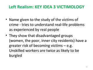 Left Realism: KEY IDEA 3 VICTIMOLOGY
• Name given to the study of the victims of
crime - tries to understand real-life problems
as experienced by real people
• They show that disadvantaged groups
(women, the poor, inner city residents) have a
greater risk of becoming victims – e.g.
Unskilled workers are twice as likely to be
burgled
12
 