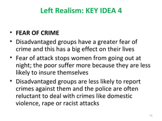 Left Realism: KEY IDEA 4
• FEAR OF CRIME
• Disadvantaged groups have a greater fear of
crime and this has a big effect on their lives
• Fear of attack stops women from going out at
night; the poor suffer more because they are less
likely to insure themselves
• Disadvantaged groups are less likely to report
crimes against them and the police are often
reluctant to deal with crimes like domestic
violence, rape or racist attacks
13
 