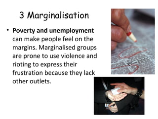 3 Marginalisation
• Poverty and unemployment
can make people feel on the
margins. Marginalised groups
are prone to use violence and
rioting to express their
frustration because they lack
other outlets.
 