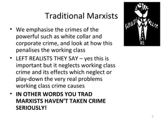 Traditional Marxists
• We emphasise the crimes of the
powerful such as white collar and
corporate crime, and look at how this
penalises the working class
• LEFT REALISTS THEY SAY – yes this is
important but it neglects working class
crime and its effects which neglect or
play-down the very real problems
working class crime causes
• IN OTHER WORDS YOU TRAD
MARXISTS HAVEN’T TAKEN CRIME
SERIOUSLY!
3
 