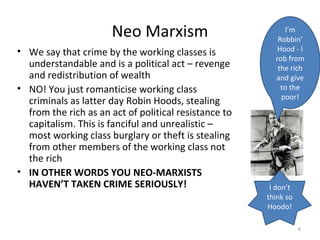 Neo Marxism
• We say that crime by the working classes is
understandable and is a political act – revenge
and redistribution of wealth
• NO! You just romanticise working class
criminals as latter day Robin Hoods, stealing
from the rich as an act of political resistance to
capitalism. This is fanciful and unrealistic –
most working class burglary or theft is stealing
from other members of the working class not
the rich
• IN OTHER WORDS YOU NEO-MARXISTS
HAVEN’T TAKEN CRIME SERIOUSLY!
4
I’m
Robbin’
Hood - I
rob from
the rich
and give
to the
poor!
I don’t
think so
Hoodo!
 