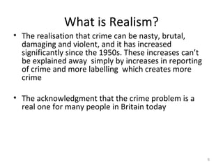 What is Realism?
• The realisation that crime can be nasty, brutal,
damaging and violent, and it has increased
significantly since the 1950s. These increases can’t
be explained away simply by increases in reporting
of crime and more labelling which creates more
crime
• The acknowledgment that the crime problem is a
real one for many people in Britain today
6
 
