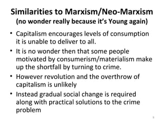 Similarities to Marxism/Neo-Marxism
(no wonder really because it’s Young again)
• Capitalism encourages levels of consumption
it is unable to deliver to all.
• It is no wonder then that some people
motivated by consumerism/materialism make
up the shortfall by turning to crime.
• However revolution and the overthrow of
capitalism is unlikely
• Instead gradual social change is required
along with practical solutions to the crime
problem
9
 