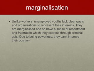 marginalisation 
• Unlike workers, unemployed youths lack clear goals 
and organisations to represent their interests. They 
are marginalised and so have a sense of resentment 
and frustration which they express through criminal 
acts. Due to being powerless, they can’t improve 
their position. 
 