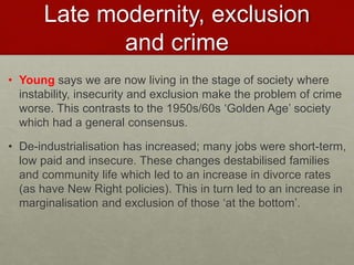 Late modernity, exclusion 
and crime 
• Young says we are now living in the stage of society where 
instability, insecurity and exclusion make the problem of crime 
worse. This contrasts to the 1950s/60s ‘Golden Age’ society 
which had a general consensus. 
• De-industrialisation has increased; many jobs were short-term, 
low paid and insecure. These changes destabilised families 
and community life which led to an increase in divorce rates 
(as have New Right policies). This in turn led to an increase in 
marginalisation and exclusion of those ‘at the bottom’. 
 