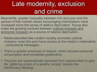 Late modernity, exclusion 
and crime 
Meanwhile, greater inequality between rich and poor and the 
spread of free market values encouraging individualism have 
increased since the sense of relative deprivation. Young also 
notes the growing contrast between cultural inclusion and 
economic inclusion as a source of relative deprivation… 
• Media-saturated late modern society promotes cultural 
inclusion: even the poor have access to the media’s materialistic 
, consumerist messages. 
• There is greater emphasis on leisure, which stresses personal 
consumption and immediate gratification. 
• The poor are systematically excluded from opportunities to gain 
the ‘glittering prizes of a wealthy society’ despite the 
meritocracy ideology. 
 