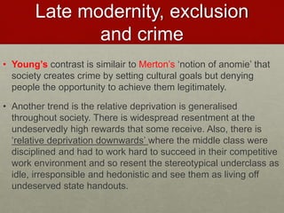 Late modernity, exclusion 
and crime 
• Young’s contrast is similair to Merton’s ‘notion of anomie’ that 
society creates crime by setting cultural goals but denying 
people the opportunity to achieve them legitimately. 
• Another trend is the relative deprivation is generalised 
throughout society. There is widespread resentment at the 
undeservedly high rewards that some receive. Also, there is 
‘relative deprivation downwards’ where the middle class were 
disciplined and had to work hard to succeed in their competitive 
work environment and so resent the stereotypical underclass as 
idle, irresponsible and hedonistic and see them as living off 
undeserved state handouts. 
 