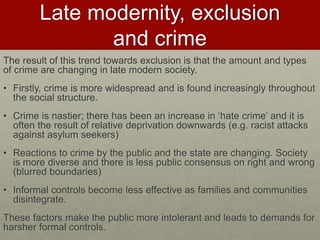 Late modernity, exclusion 
and crime 
The result of this trend towards exclusion is that the amount and types 
of crime are changing in late modern society. 
• Firstly, crime is more widespread and is found increasingly throughout 
the social structure. 
• Crime is nastier; there has been an increase in ‘hate crime’ and it is 
often the result of relative deprivation downwards (e.g. racist attacks 
against asylum seekers) 
• Reactions to crime by the public and the state are changing. Society 
is more diverse and there is less public consensus on right and wrong 
(blurred boundaries) 
• Informal controls become less effective as families and communities 
disintegrate. 
These factors make the public more intolerant and leads to demands for 
harsher formal controls. 
 