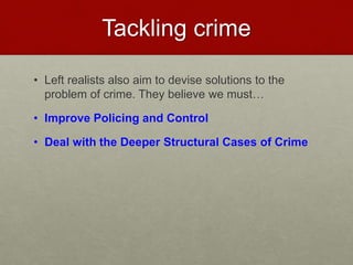 Tackling crime 
• Left realists also aim to devise solutions to the 
problem of crime. They believe we must… 
• Improve Policing and Control 
• Deal with the Deeper Structural Cases of Crime 
 